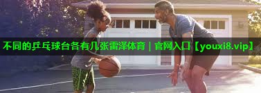 不同的乒乓球台各有几张雷泽体育｜官网入口