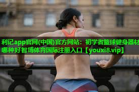 利记app官网(中国)官方网站：初学者篮球健身器材哪种好智博体育国际注册入口