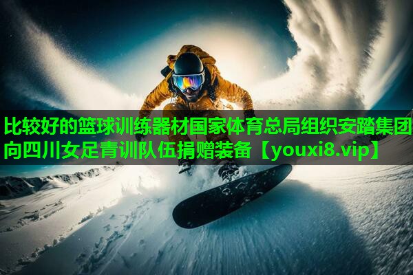 比较好的篮球训练器材国家体育总局组织安踏集团向四川女足青训队伍捐赠装备