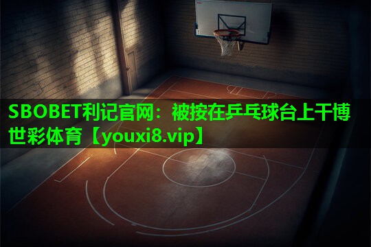 SBOBET利记官网：被按在乒乓球台上干博世彩体育