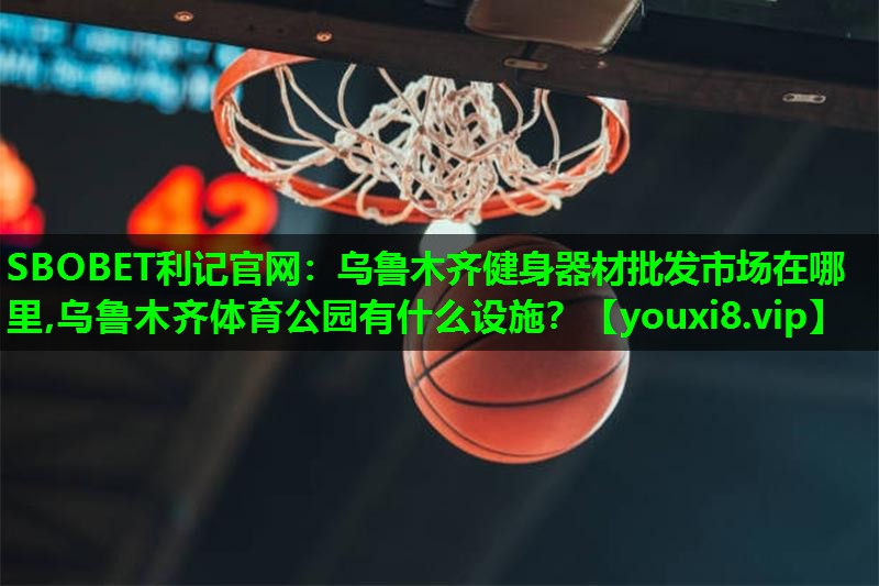 SBOBET利记官网：乌鲁木齐健身器材批发市场在哪里,乌鲁木齐体育公园有什么设施？