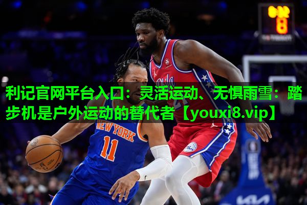灵活运动、无惧雨雪:踏步机是户外运动的替代者 灵活运动、无惧雨雪:踏步机是户外运动的替代者