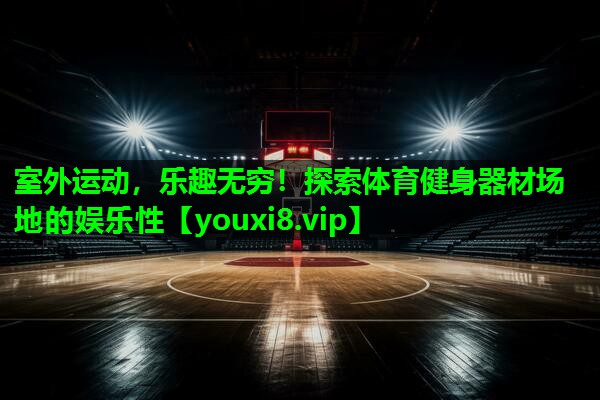 室外运动,乐趣无穷!探索体育健身器材场地的娱乐性 室外运动,乐趣无穷!探索体育健身器材场地的娱乐性